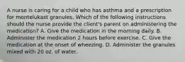 A nurse is caring for a child who has asthma and a prescription for montelukast granules. Which of the following instructions should the nurse provide the client's parent on administering the medication? A. Give the medication in the morning daily. B. Administer the medication 2 hours before exercise. C. Give the medication at the onset of wheezing. D. Administer the granules mixed with 20 oz. of water.