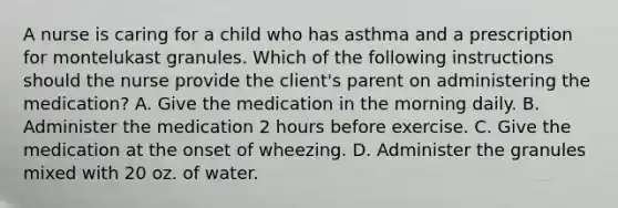 A nurse is caring for a child who has asthma and a prescription for montelukast granules. Which of the following instructions should the nurse provide the client's parent on administering the medication? A. Give the medication in the morning daily. B. Administer the medication 2 hours before exercise. C. Give the medication at the onset of wheezing. D. Administer the granules mixed with 20 oz. of water.