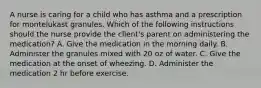 A nurse is caring for a child who has asthma and a prescription for montelukast granules. Which of the following instructions should the nurse provide the client's parent on administering the medication? A. Give the medication in the morning daily. B. Administer the granules mixed with 20 oz of water. C. Give the medication at the onset of wheezing. D. Administer the medication 2 hr before exercise.