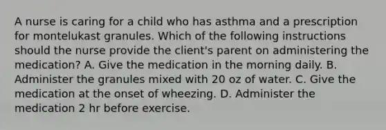 A nurse is caring for a child who has asthma and a prescription for montelukast granules. Which of the following instructions should the nurse provide the client's parent on administering the medication? A. Give the medication in the morning daily. B. Administer the granules mixed with 20 oz of water. C. Give the medication at the onset of wheezing. D. Administer the medication 2 hr before exercise.