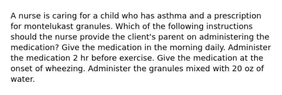 A nurse is caring for a child who has asthma and a prescription for montelukast granules. Which of the following instructions should the nurse provide the client's parent on administering the medication? Give the medication in the morning daily. Administer the medication 2 hr before exercise. Give the medication at the onset of wheezing. Administer the granules mixed with 20 oz of water.