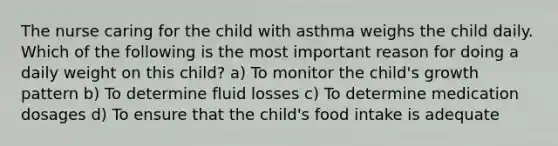 The nurse caring for the child with asthma weighs the child daily. Which of the following is the most important reason for doing a daily weight on this child? a) To monitor the child's growth pattern b) To determine fluid losses c) To determine medication dosages d) To ensure that the child's food intake is adequate