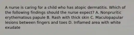 A nurse is caring for a child who has atopic dermatitis. Which of the following findings should the nurse expect? A. Nonpruritic erythematous papule B. Rash with thick skin C. Maculopapular lesions between fingers and toes D. Inflamed area with white exudate