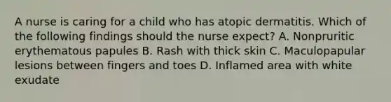 A nurse is caring for a child who has atopic dermatitis. Which of the following findings should the nurse expect? A. Nonpruritic erythematous papules B. Rash with thick skin C. Maculopapular lesions between fingers and toes D. Inflamed area with white exudate