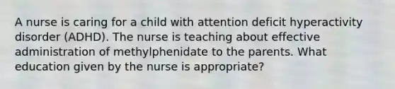 A nurse is caring for a child with attention deficit hyperactivity disorder (ADHD). The nurse is teaching about effective administration of methylphenidate to the parents. What education given by the nurse is appropriate?