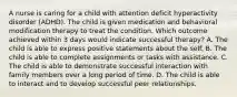 A nurse is caring for a child with attention deficit hyperactivity disorder (ADHD). The child is given medication and behavioral modification therapy to treat the condition. Which outcome achieved within 3 days would indicate successful therapy? A. The child is able to express positive statements about the self. B. The child is able to complete assignments or tasks with assistance. C. The child is able to demonstrate successful interaction with family members over a long period of time. D. The child is able to interact and to develop successful peer relationships.