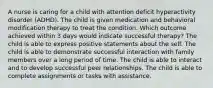 A nurse is caring for a child with attention deficit hyperactivity disorder (ADHD). The child is given medication and behavioral modification therapy to treat the condition. Which outcome achieved within 3 days would indicate successful therapy? The child is able to express positive statements about the self. The child is able to demonstrate successful interaction with family members over a long period of time. The child is able to interact and to develop successful peer relationships. The child is able to complete assignments or tasks with assistance.