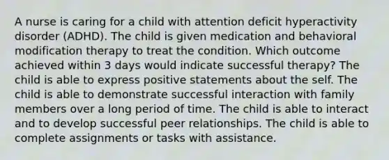 A nurse is caring for a child with attention deficit hyperactivity disorder (ADHD). The child is given medication and behavioral modification therapy to treat the condition. Which outcome achieved within 3 days would indicate successful therapy? The child is able to express positive statements about the self. The child is able to demonstrate successful interaction with family members over a long period of time. The child is able to interact and to develop successful peer relationships. The child is able to complete assignments or tasks with assistance.