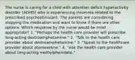 The nurse is caring for a child with attention deficit hyperactivity disorder (ADHD) who is experiencing insomnia related to the prescribed psychostimulant. The parents are considering stopping the medication and want to know if there are other options. Which response by the nurse would be most appropriate? 1. "Perhaps the health care provider will prescribe long-acting dextroamphetamine." 2. "Talk to the health care provider about dextroamphetamine." 3. "Speak to the healthcare provider about atomoxetine." 4. "Ask the health care provider about long-acting methylphenidate."