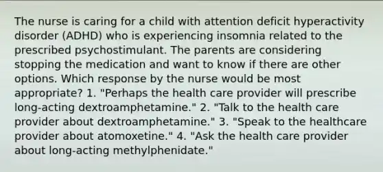 The nurse is caring for a child with attention deficit hyperactivity disorder (ADHD) who is experiencing insomnia related to the prescribed psychostimulant. The parents are considering stopping the medication and want to know if there are other options. Which response by the nurse would be most appropriate? 1. "Perhaps the health care provider will prescribe long-acting dextroamphetamine." 2. "Talk to the health care provider about dextroamphetamine." 3. "Speak to the healthcare provider about atomoxetine." 4. "Ask the health care provider about long-acting methylphenidate."