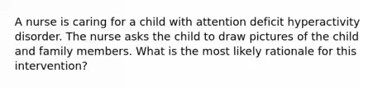 A nurse is caring for a child with <a href='https://www.questionai.com/knowledge/kQAn73LsH7-attention-deficit-hyperactivity-disorder' class='anchor-knowledge'>attention deficit hyperactivity disorder</a>. The nurse asks the child to draw pictures of the child and family members. What is the most likely rationale for this intervention?