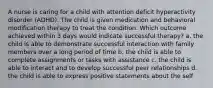 A nurse is caring for a child with attention deficit hyperactivity disorder (ADHD). The child is given medication and behavioral modification therapy to treat the condition. Which outcome achieved within 3 days would indicate successful therapy? a. the child is able to demonstrate successful interaction with family members over a long period of time b. the child is able to complete assignments or tasks with assistance c. the child is able to interact and to develop successful peer relationships d. the child is able to express positive statements about the self