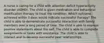 A nurse is caring for a child with attention deficit hyperactivity disorder (ADHD). The child is given medication and behavioral modification therapy to treat the condition. Which outcome achieved within 3 days would indicate successful therapy? The child is able to demonstrate successful interaction with family members over a long period of time. The child is able to express positive statements about the self. The child is able to complete assignments or tasks with assistance. The child is able to interact and to develop successful peer relationships.