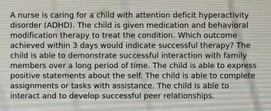 A nurse is caring for a child with attention deficit hyperactivity disorder (ADHD). The child is given medication and behavioral modification therapy to treat the condition. Which outcome achieved within 3 days would indicate successful therapy? The child is able to demonstrate successful interaction with family members over a long period of time. The child is able to express positive statements about the self. The child is able to complete assignments or tasks with assistance. The child is able to interact and to develop successful peer relationships.