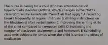 The nurse is caring for a child who has attention deficit hyperactivity disorder (ADHD). Which changes in the child's classroom will be beneficial? *Select all that apply.* A Providing breaks frequently at regular intervals B Writing instructions on the blackboard after verbalization C Improving the writing skills of the child compared to computer skills D Increasing the number of classroom assignments and homework E Scheduling academic subjects for times when the child is under the effect of medication