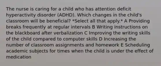 The nurse is caring for a child who has attention deficit hyperactivity disorder (ADHD). Which changes in the child's classroom will be beneficial? *Select all that apply.* A Providing breaks frequently at regular intervals B Writing instructions on the blackboard after verbalization C Improving the writing skills of the child compared to computer skills D Increasing the number of classroom assignments and homework E Scheduling academic subjects for times when the child is under the effect of medication