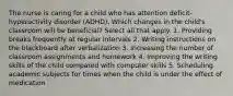 The nurse is caring for a child who has attention deficit-hyperactivity disorder (ADHD). Which changes in the child's classroom will be beneficial? Select all that apply. 1. Providing breaks frequently at regular intervals 2. Writing instructions on the blackboard after verbalization 3. Increasing the number of classroom assignments and homework 4. Improving the writing skills of the child compared with computer skills 5. Scheduling academic subjects for times when the child is under the effect of medication