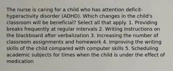 The nurse is caring for a child who has attention deficit-hyperactivity disorder (ADHD). Which changes in the child's classroom will be beneficial? Select all that apply. 1. Providing breaks frequently at regular intervals 2. Writing instructions on the blackboard after verbalization 3. Increasing the number of classroom assignments and homework 4. Improving the writing skills of the child compared with computer skills 5. Scheduling academic subjects for times when the child is under the effect of medication