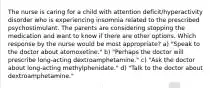 The nurse is caring for a child with attention deficit/hyperactivity disorder who is experiencing insomnia related to the prescribed psychostimulant. The parents are considering stopping the medication and want to know if there are other options. Which response by the nurse would be most appropriate? a) "Speak to the doctor about atomoxetine." b) "Perhaps the doctor will prescribe long-acting dextroamphetamine." c) "Ask the doctor about long-acting methylphenidate." d) "Talk to the doctor about dextroamphetamine."