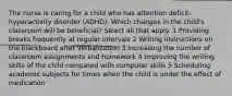 The nurse is caring for a child who has attention deficit-hyperactivity disorder (ADHD). Which changes in the child's classroom will be beneficial? Select all that apply. 1 Providing breaks frequently at regular intervals 2 Writing instructions on the blackboard after verbalization 3 Increasing the number of classroom assignments and homework 4 Improving the writing skills of the child compared with computer skills 5 Scheduling academic subjects for times when the child is under the effect of medication