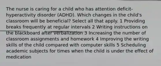 The nurse is caring for a child who has attention deficit-hyperactivity disorder (ADHD). Which changes in the child's classroom will be beneficial? Select all that apply. 1 Providing breaks frequently at regular intervals 2 Writing instructions on the blackboard after verbalization 3 Increasing the number of classroom assignments and homework 4 Improving the writing skills of the child compared with computer skills 5 Scheduling academic subjects for times when the child is under the effect of medication