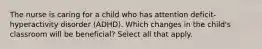 The nurse is caring for a child who has attention deficit-hyperactivity disorder (ADHD). Which changes in the child's classroom will be beneficial? Select all that apply.