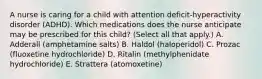 A nurse is caring for a child with attention deficit-hyperactivity disorder (ADHD). Which medications does the nurse anticipate may be prescribed for this child? (Select all that apply.) A. Adderall (amphetamine salts) B. Haldol (haloperidol) C. Prozac (fluoxetine hydrochloride) D. Ritalin (methylphenidate hydrochloride) E. Strattera (atomoxetine)