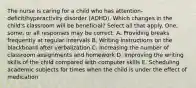 The nurse is caring for a child who has attention-deficit/hyperactivity disorder (ADHD). Which changes in the child's classroom will be beneficial? Select all that apply. One, some, or all responses may be correct. A. Providing breaks frequently at regular intervals B. Writing instructions on the blackboard after verbalization C. Increasing the number of classroom assignments and homework D. Improving the writing skills of the child compared with computer skills E. Scheduling academic subjects for times when the child is under the effect of medication