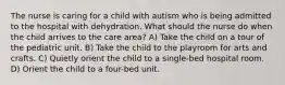 The nurse is caring for a child with autism who is being admitted to the hospital with dehydration. What should the nurse do when the child arrives to the care area? A) Take the child on a tour of the pediatric unit. B) Take the child to the playroom for arts and crafts. C) Quietly orient the child to a single-bed hospital room. D) Orient the child to a four-bed unit.