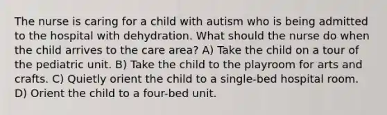 The nurse is caring for a child with autism who is being admitted to the hospital with dehydration. What should the nurse do when the child arrives to the care area? A) Take the child on a tour of the pediatric unit. B) Take the child to the playroom for arts and crafts. C) Quietly orient the child to a single-bed hospital room. D) Orient the child to a four-bed unit.