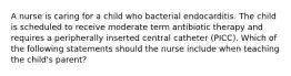 A nurse is caring for a child who bacterial endocarditis. The child is scheduled to receive moderate term antibiotic therapy and requires a peripherally inserted central catheter (PICC). Which of the following statements should the nurse include when teaching the child's parent?