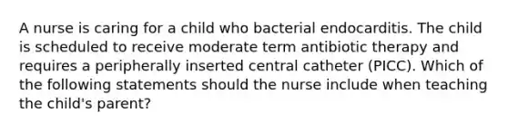 A nurse is caring for a child who bacterial endocarditis. The child is scheduled to receive moderate term antibiotic therapy and requires a peripherally inserted central catheter (PICC). Which of the following statements should the nurse include when teaching the child's parent?