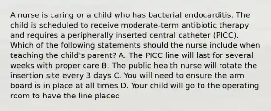 A nurse is caring or a child who has bacterial endocarditis. The child is scheduled to receive moderate-term antibiotic therapy and requires a peripherally inserted central catheter (PICC). Which of the following statements should the nurse include when teaching the child's parent? A. The PICC line will last for several weeks with proper care B. The public health nurse will rotate the insertion site every 3 days C. You will need to ensure the arm board is in place at all times D. Your child will go to the operating room to have the line placed