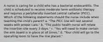 A nurse is caring for a child who has a bacterial endocarditis. The child is scheduled to receive moderate term antibiotic therapy and requires a peripherally inserted central catheter (PICC). Which of the following statements should the nurse include when teaching the child's parent? a. "The PICC line will last several weeks with proper care." b. "The public health nurse will rotate the insertion site every 3 days." c. "You will need to make certain the arm board is in place at all times." d. "Your child will go to the operating room to have the line placed."