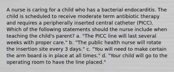 A nurse is caring for a child who has a bacterial endocarditis. The child is scheduled to receive moderate term antibiotic therapy and requires a peripherally inserted central catheter (PICC). Which of the following statements should the nurse include when teaching the child's parent? a. "The PICC line will last several weeks with proper care." b. "The public health nurse will rotate the insertion site every 3 days." c. "You will need to make certain the arm board is in place at all times." d. "Your child will go to the operating room to have the line placed."