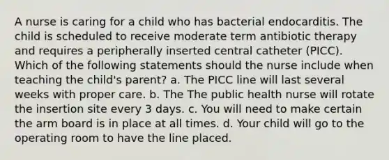 A nurse is caring for a child who has bacterial endocarditis. The child is scheduled to receive moderate term antibiotic therapy and requires a peripherally inserted central catheter (PICC). Which of the following statements should the nurse include when teaching the child's parent? a. The PICC line will last several weeks with proper care. b. The The public health nurse will rotate the insertion site every 3 days. c. You will need to make certain the arm board is in place at all times. d. Your child will go to the operating room to have the line placed.