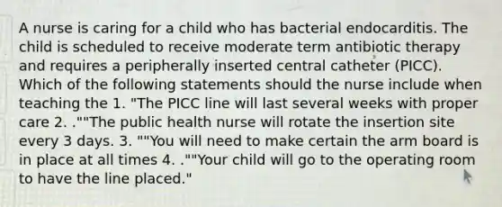 A nurse is caring for a child who has bacterial endocarditis. The child is scheduled to receive moderate term antibiotic therapy and requires a peripherally inserted central catheter (PICC). Which of the following statements should the nurse include when teaching the 1. "The PICC line will last several weeks with proper care 2. .""The public health nurse will rotate the insertion site every 3 days. 3. ""You will need to make certain the arm board is in place at all times 4. .""Your child will go to the operating room to have the line placed."