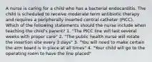 A nurse is caring for a child who has a bacterial endocarditis. The child is scheduled to receive moderate term antibiotic therapy and requires a peripherally inserted central catheter (PICC). Which of the following statements should the nurse include when teaching the child's parent? 1. "The PICC line will last several weeks with proper care" 2. "The public health nurse will rotate the insertion site every 3 days" 3. "You will need to make certain the arm board is in place at all times" 4. "Your child will go to the operating room to have the line placed"