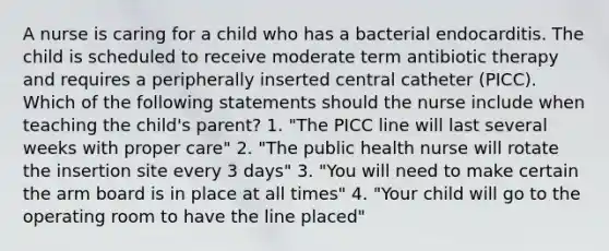 A nurse is caring for a child who has a bacterial endocarditis. The child is scheduled to receive moderate term antibiotic therapy and requires a peripherally inserted central catheter (PICC). Which of the following statements should the nurse include when teaching the child's parent? 1. "The PICC line will last several weeks with proper care" 2. "The public health nurse will rotate the insertion site every 3 days" 3. "You will need to make certain the arm board is in place at all times" 4. "Your child will go to the operating room to have the line placed"