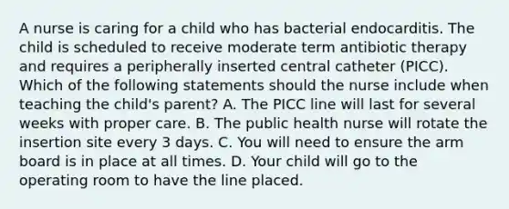 A nurse is caring for a child who has bacterial endocarditis. The child is scheduled to receive moderate term antibiotic therapy and requires a peripherally inserted central catheter (PICC). Which of the following statements should the nurse include when teaching the child's parent? A. The PICC line will last for several weeks with proper care. B. The public health nurse will rotate the insertion site every 3 days. C. You will need to ensure the arm board is in place at all times. D. Your child will go to the operating room to have the line placed.