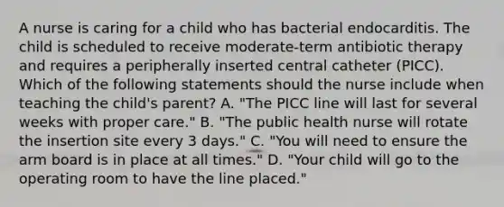 A nurse is caring for a child who has bacterial endocarditis. The child is scheduled to receive moderate-term antibiotic therapy and requires a peripherally inserted central catheter (PICC). Which of the following statements should the nurse include when teaching the child's parent? A. "The PICC line will last for several weeks with proper care." B. "The public health nurse will rotate the insertion site every 3 days." C. "You will need to ensure the arm board is in place at all times." D. "Your child will go to the operating room to have the line placed."