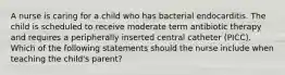 A nurse is caring for a child who has bacterial endocarditis. The child is scheduled to receive moderate term antibiotic therapy and requires a peripherally inserted central catheter (PICC). Which of the following statements should the nurse include when teaching the child's parent?