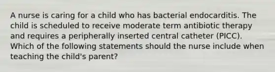 A nurse is caring for a child who has bacterial endocarditis. The child is scheduled to receive moderate term antibiotic therapy and requires a peripherally inserted central catheter (PICC). Which of the following statements should the nurse include when teaching the child's parent?