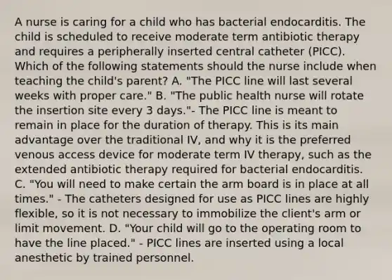 A nurse is caring for a child who has bacterial endocarditis. The child is scheduled to receive moderate term antibiotic therapy and requires a peripherally inserted central catheter (PICC). Which of the following statements should the nurse include when teaching the child's parent? A. "The PICC line will last several weeks with proper care." B. "The public health nurse will rotate the insertion site every 3 days."- The PICC line is meant to remain in place for the duration of therapy. This is its main advantage over the traditional IV, and why it is the preferred venous access device for moderate term IV therapy, such as the extended antibiotic therapy required for bacterial endocarditis. C. "You will need to make certain the arm board is in place at all times." - The catheters designed for use as PICC lines are highly flexible, so it is not necessary to immobilize the client's arm or limit movement. D. "Your child will go to the operating room to have the line placed." - PICC lines are inserted using a local anesthetic by trained personnel.