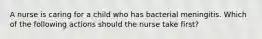 A nurse is caring for a child who has bacterial meningitis. Which of the following actions should the nurse take first?