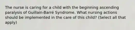 The nurse is caring for a child with the beginning ascending paralysis of Guillain-Barré Syndrome. What nursing actions should be implemented in the care of this child? (Select all that apply)