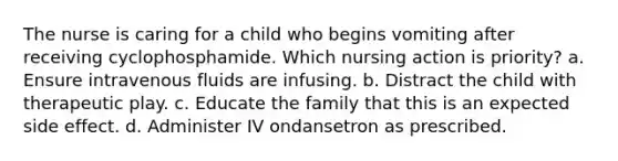 The nurse is caring for a child who begins vomiting after receiving cyclophosphamide. Which nursing action is priority? a. Ensure intravenous fluids are infusing. b. Distract the child with therapeutic play. c. Educate the family that this is an expected side effect. d. Administer IV ondansetron as prescribed.