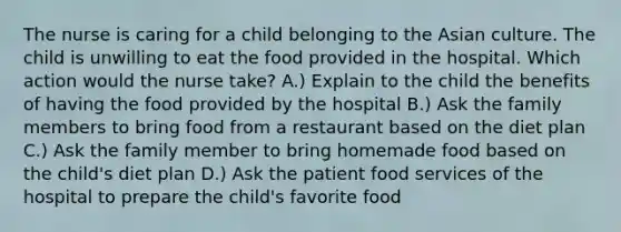 The nurse is caring for a child belonging to the Asian culture. The child is unwilling to eat the food provided in the hospital. Which action would the nurse take? A.) Explain to the child the benefits of having the food provided by the hospital B.) Ask the family members to bring food from a restaurant based on the diet plan C.) Ask the family member to bring homemade food based on the child's diet plan D.) Ask the patient food services of the hospital to prepare the child's favorite food