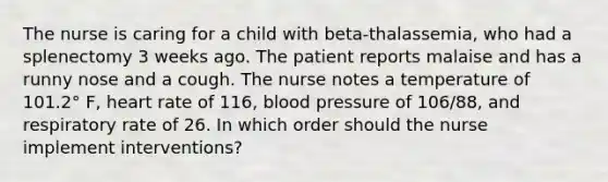 The nurse is caring for a child with beta-thalassemia, who had a splenectomy 3 weeks ago. The patient reports malaise and has a runny nose and a cough. The nurse notes a temperature of 101.2° F, heart rate of 116, blood pressure of 106/88, and respiratory rate of 26. In which order should the nurse implement interventions?