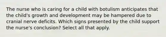 The nurse who is caring for a child with botulism anticipates that the child's <a href='https://www.questionai.com/knowledge/kde2iCObwW-growth-and-development' class='anchor-knowledge'>growth and development</a> may be hampered due to cranial nerve deficits. Which signs presented by the child support the nurse's conclusion? Select all that apply.